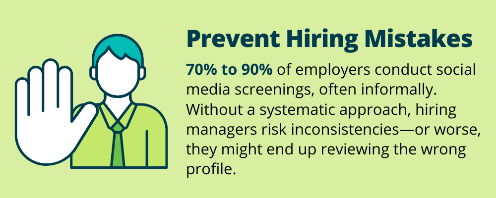 Prevent Hiring Mistakes
70% to 90% of employers conduct social media screenings, often informally. Without a systemic approach, hiring managers risk inconsistencies - or worse, they might end up reviewing the wrong profile. 