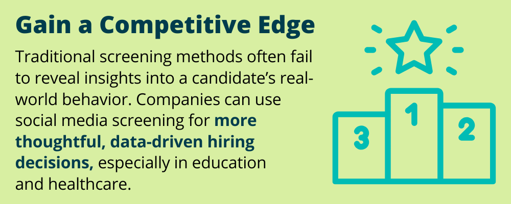 Gain a Competitive Edge
Traditional screening methods often fail to reveal insight into a candidate's real-world behavior. Companies can use social media screening for more thoughtful, data-driven hiring decisions, especially in education and healthcare. 