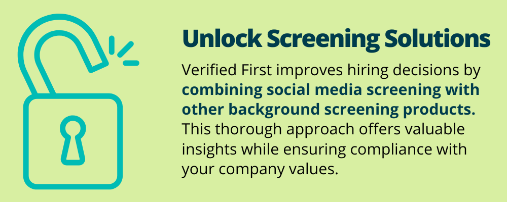 Unlock Screening Solutions
Verified First improves hiring decisions by combining social media screening with other background screening products. This thorough approach offers valuable insights while ensuring compliance with your company values. 